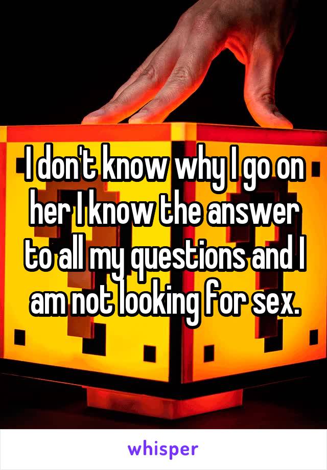 I don't know why I go on her I know the answer to all my questions and I am not looking for sex.