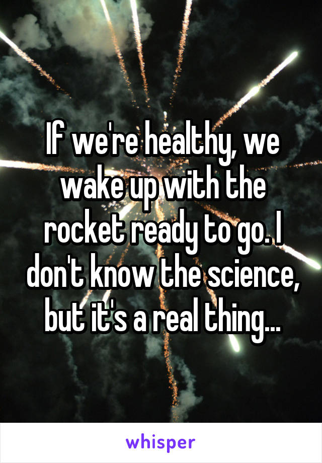 If we're healthy, we wake up with the rocket ready to go. I don't know the science, but it's a real thing...