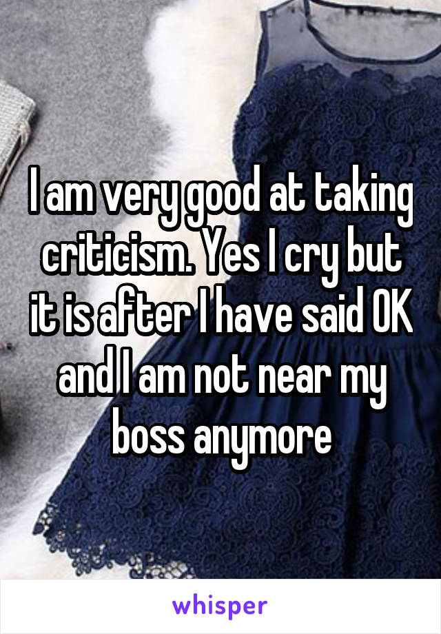 I am very good at taking criticism. Yes I cry but it is after I have said OK and I am not near my boss anymore