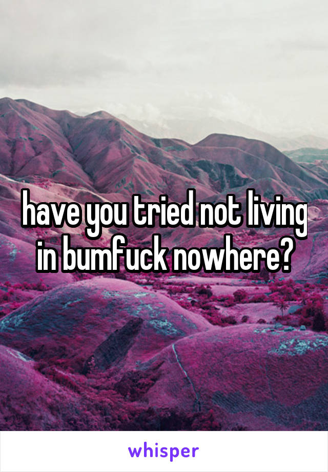 have you tried not living in bumfuck nowhere?