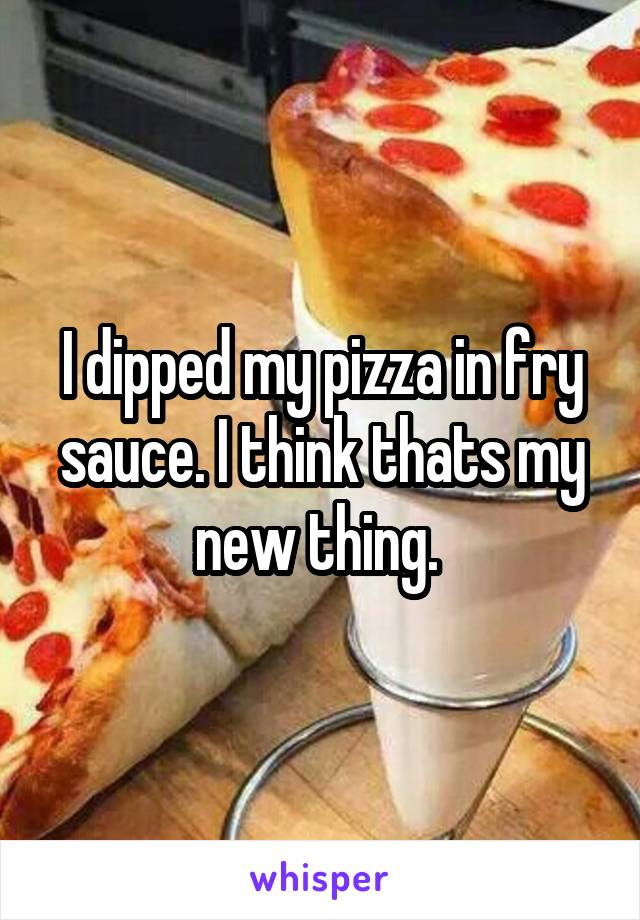 I dipped my pizza in fry sauce. I think thats my new thing. 