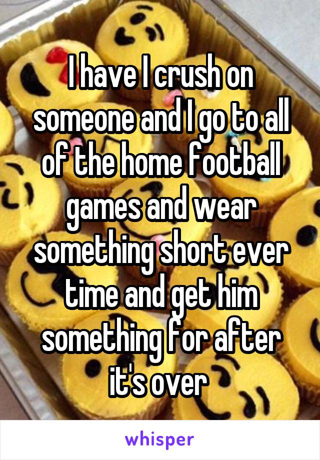 I have I crush on someone and I go to all of the home football games and wear something short ever time and get him something for after it's over 