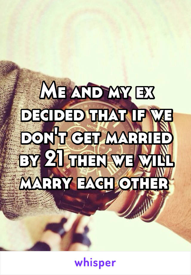 Me and my ex decided that if we don't get married by 21 then we will marry each other 