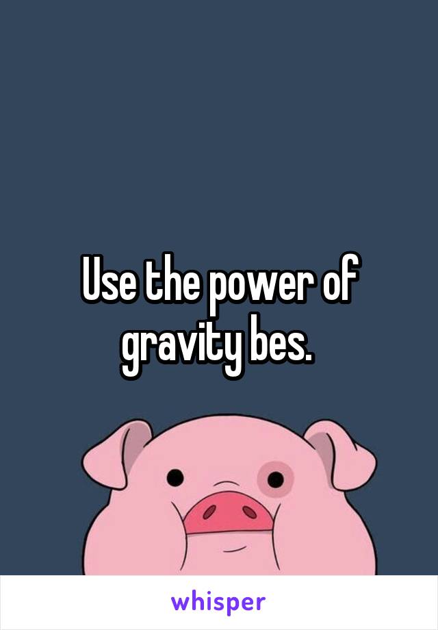 Use the power of gravity bes. 