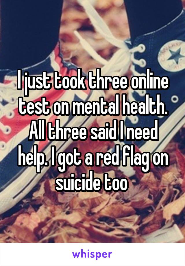 I just took three online test on mental health. All three said I need help. I got a red flag on suicide too 