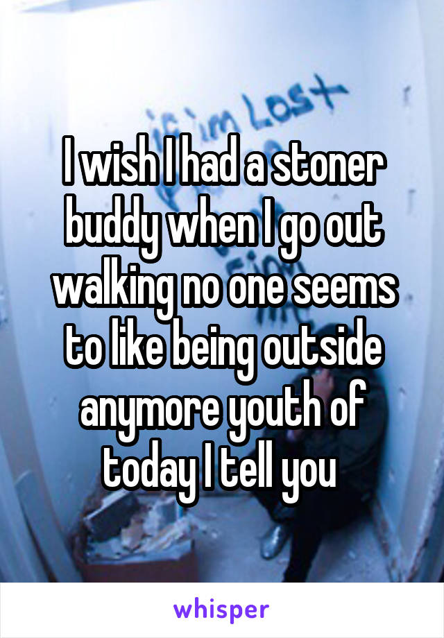I wish I had a stoner buddy when I go out walking no one seems to like being outside anymore youth of today I tell you 