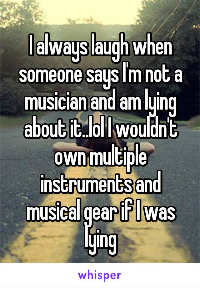 I always laugh when someone says I'm not a musician and am lying about it..lol I wouldn't own multiple instruments and musical gear if I was lying