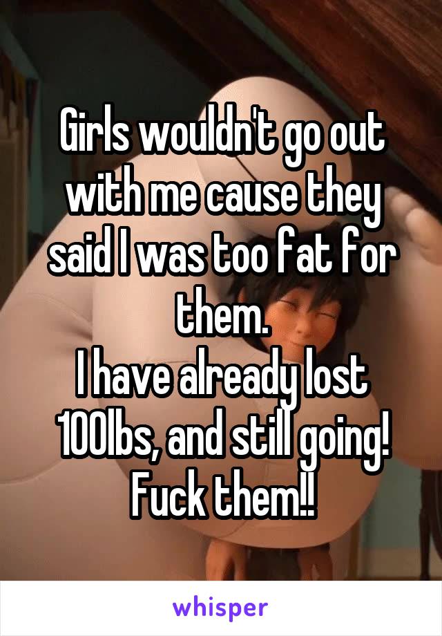 Girls wouldn't go out with me cause they said I was too fat for them.
I have already lost 100lbs, and still going!
Fuck them!!