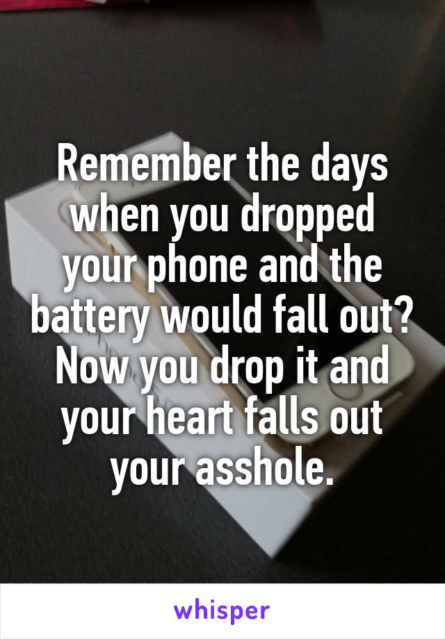Remember the days when you dropped your phone and the battery would fall out? Now you drop it and your heart falls out your asshole.