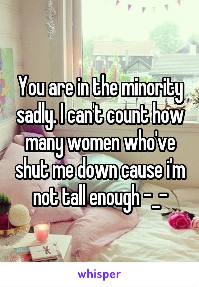 You are in the minority sadly. I can't count how many women who've shut me down cause i'm not tall enough -_-