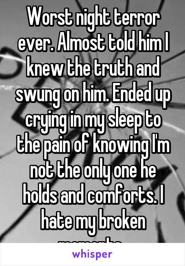Worst night terror ever. Almost told him I knew the truth and swung on him. Ended up crying in my sleep to the pain of knowing I'm not the only one he holds and comforts. I hate my broken moments. 