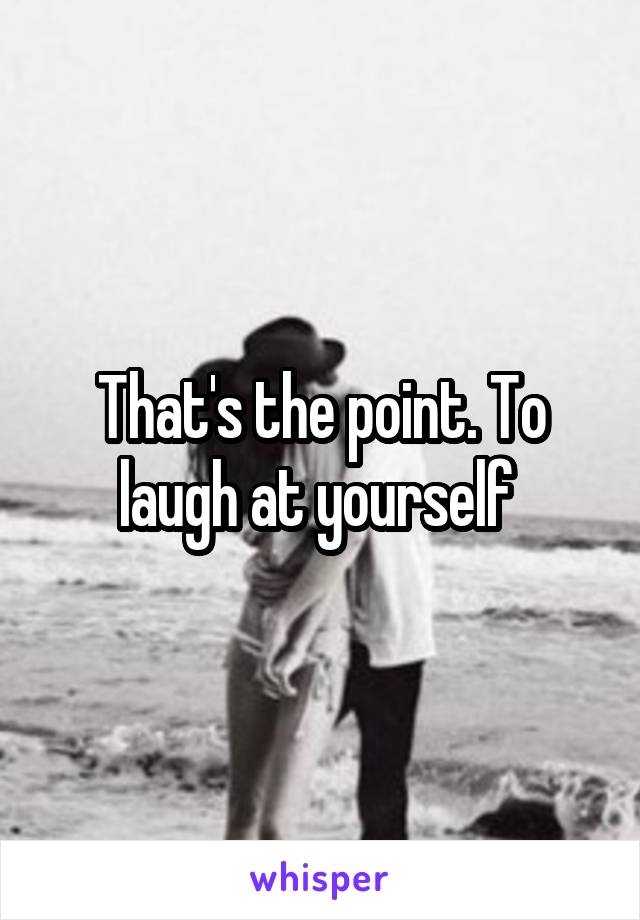 That's the point. To laugh at yourself 