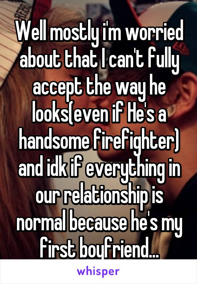 Well mostly i'm worried about that I can't fully accept the way he looks(even if He's a handsome firefighter) and idk if everything in our relationship is normal because he's my first boyfriend...