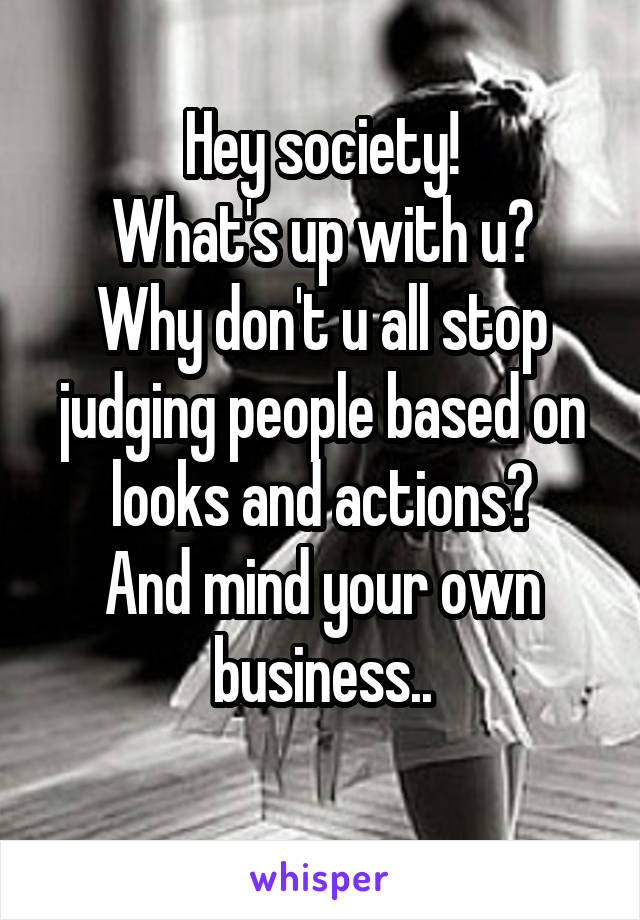 Hey society!
What's up with u?
Why don't u all stop judging people based on looks and actions?
And mind your own business..
