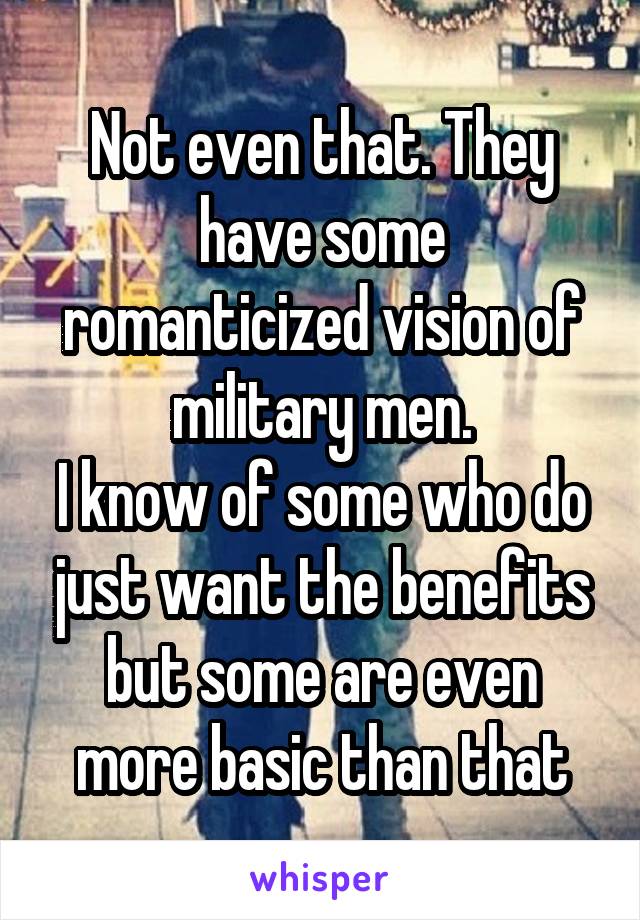 Not even that. They have some romanticized vision of military men.
I know of some who do just want the benefits but some are even more basic than that