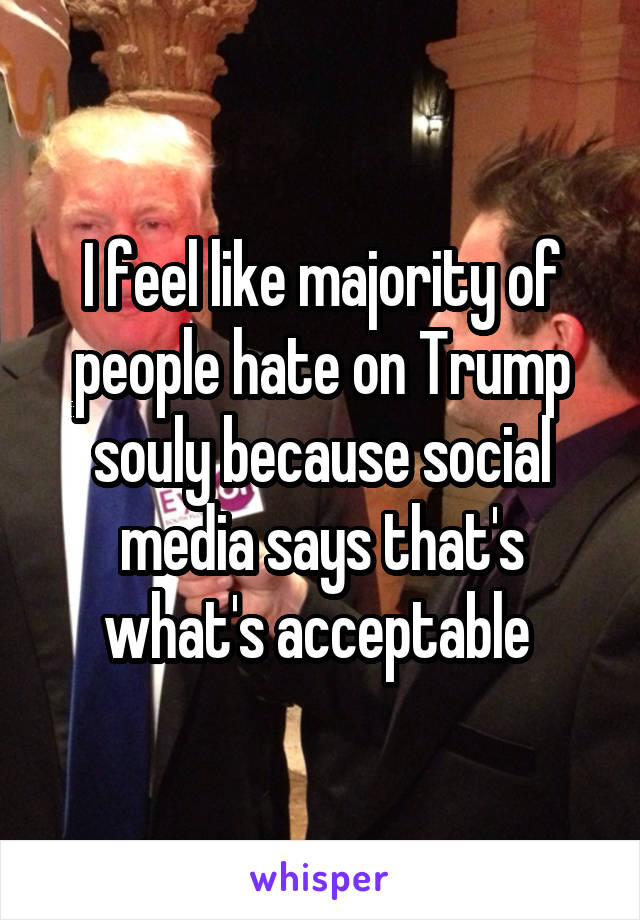 I feel like majority of people hate on Trump souly because social media says that's what's acceptable 