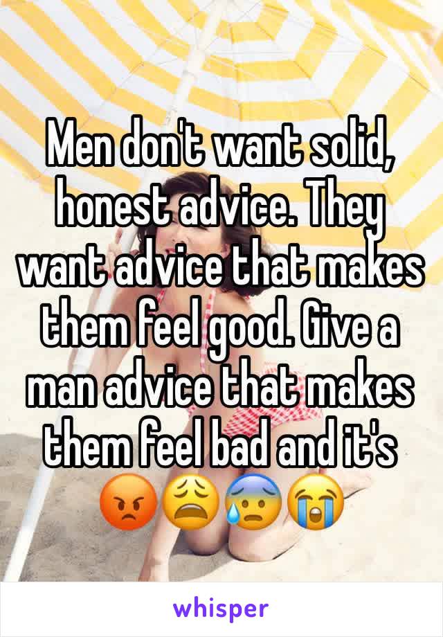 Men don't want solid, honest advice. They want advice that makes them feel good. Give a man advice that makes them feel bad and it's 😡😩😰😭