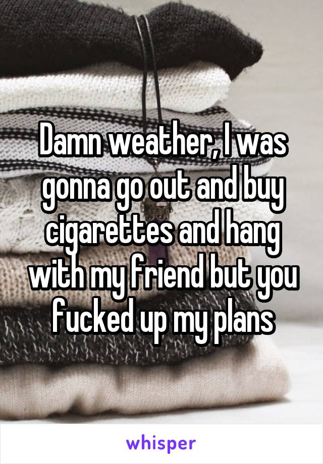 Damn weather, I was gonna go out and buy cigarettes and hang with my friend but you fucked up my plans
