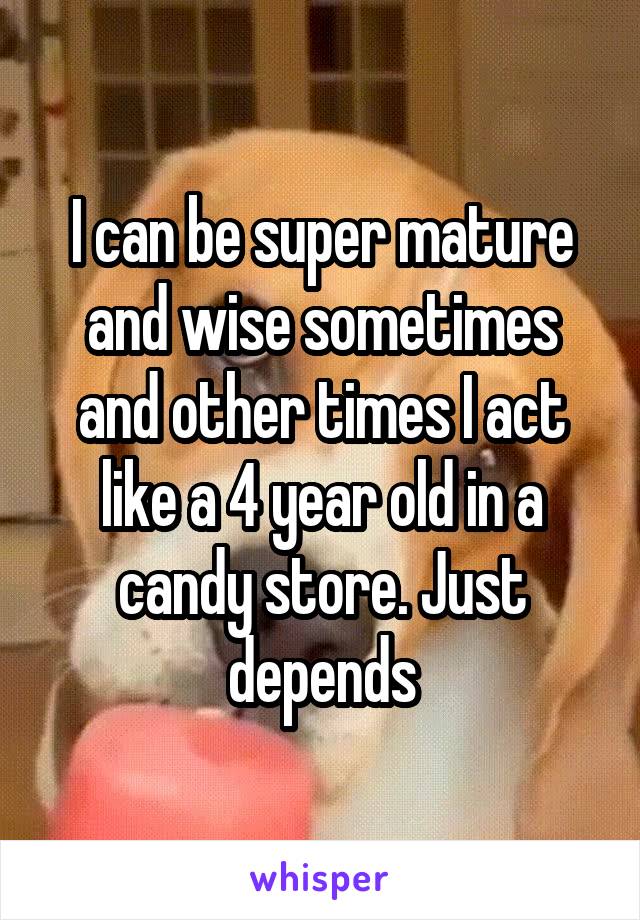 I can be super mature and wise sometimes and other times I act like a 4 year old in a candy store. Just depends