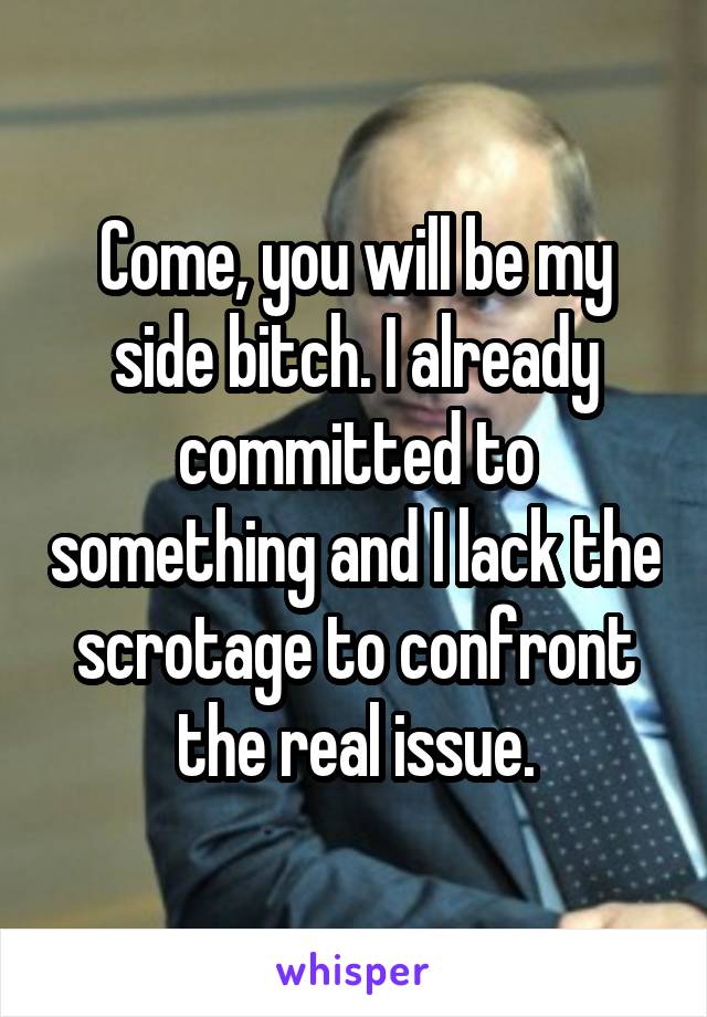 Come, you will be my side bitch. I already committed to something and I lack the scrotage to confront the real issue.