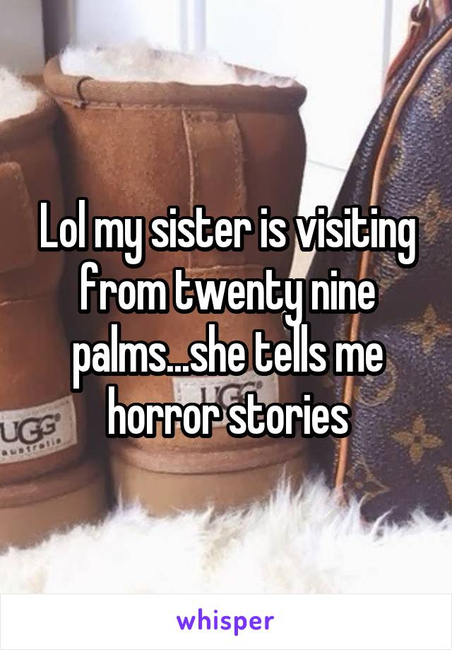 Lol my sister is visiting from twenty nine palms...she tells me horror stories