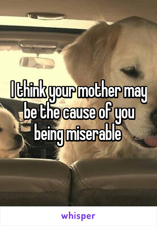 I think your mother may be the cause of you being miserable 