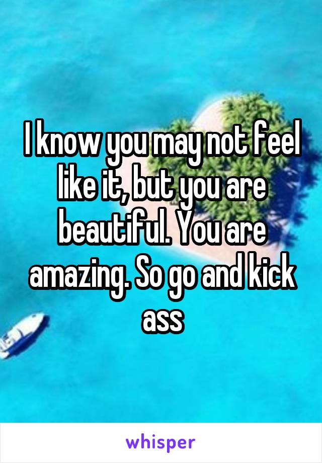 I know you may not feel like it, but you are beautiful. You are amazing. So go and kick ass
