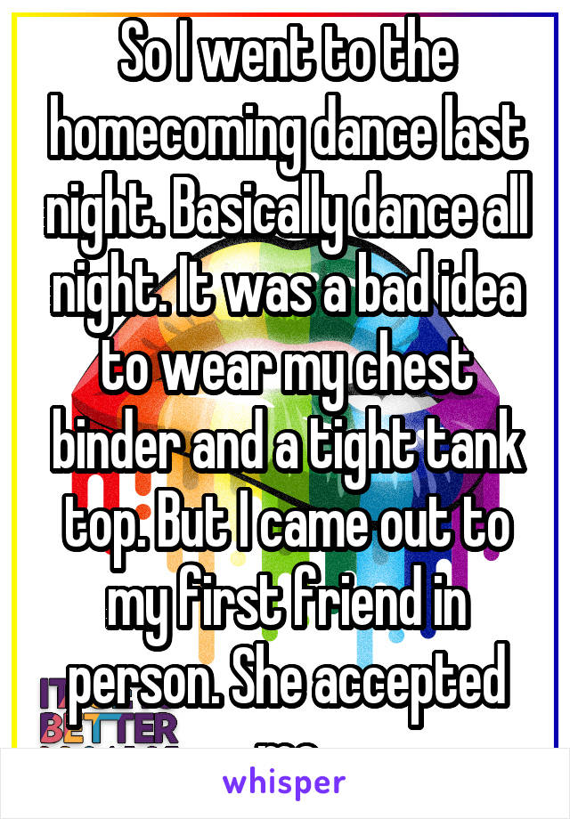So I went to the homecoming dance last night. Basically dance all night. It was a bad idea to wear my chest binder and a tight tank top. But I came out to my first friend in person. She accepted me