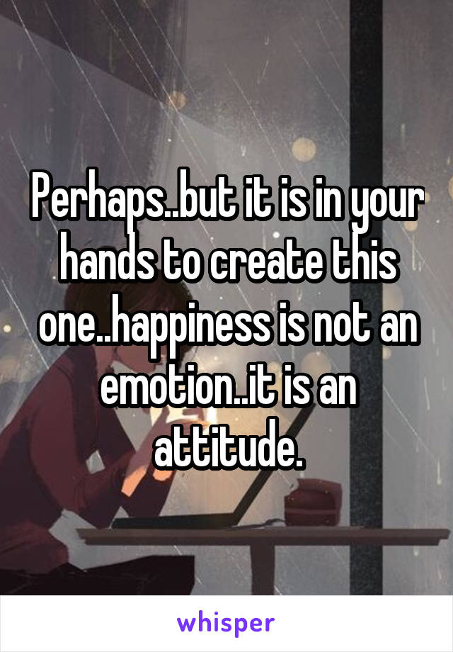 Perhaps..but it is in your hands to create this one..happiness is not an emotion..it is an attitude.