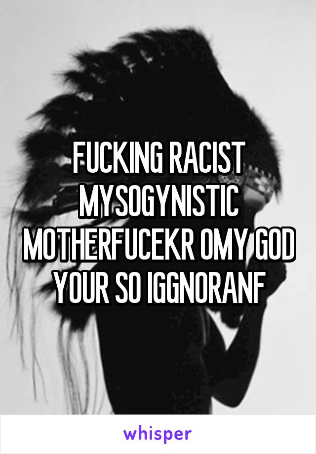 FUCKING RACIST MYSOGYNISTIC MOTHERFUCEKR OMY GOD YOUR SO IGGNORANF