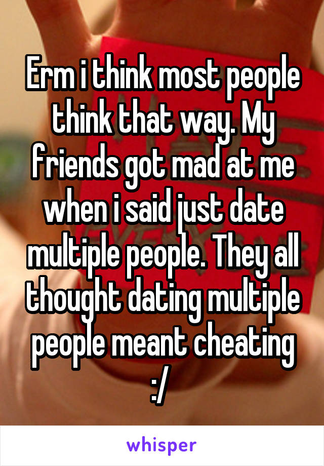 Erm i think most people think that way. My friends got mad at me when i said just date multiple people. They all thought dating multiple people meant cheating :/ 
