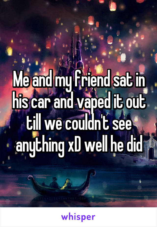 Me and my friend sat in his car and vaped it out till we couldn't see anything xD well he did