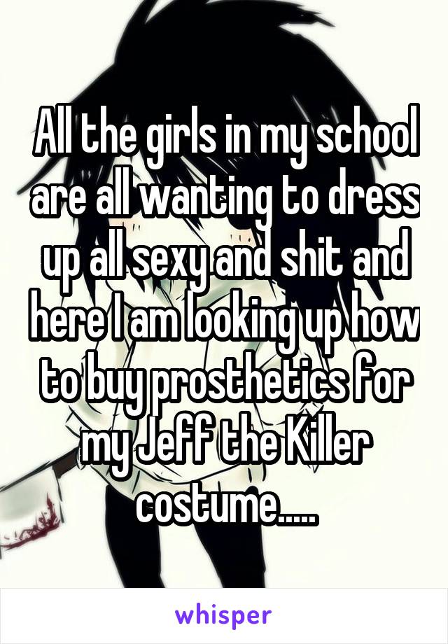 All the girls in my school are all wanting to dress up all sexy and shit and here I am looking up how to buy prosthetics for my Jeff the Killer costume.....