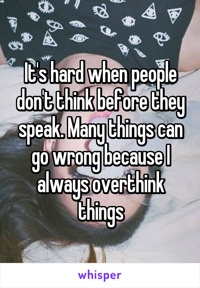 It's hard when people don't think before they speak. Many things can go wrong because I always overthink things