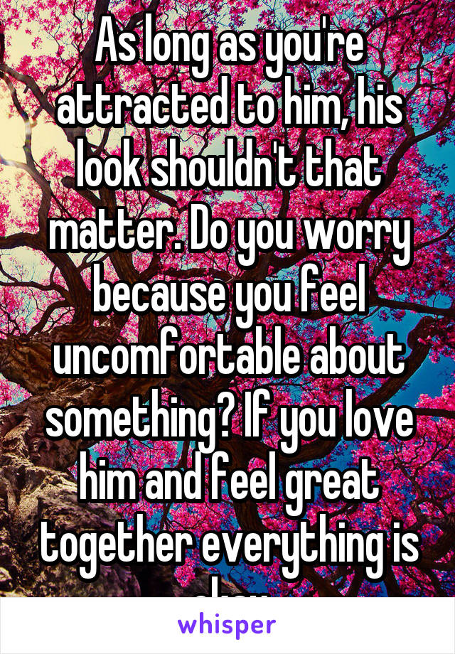As long as you're attracted to him, his look shouldn't that matter. Do you worry because you feel uncomfortable about something? If you love him and feel great together everything is okay