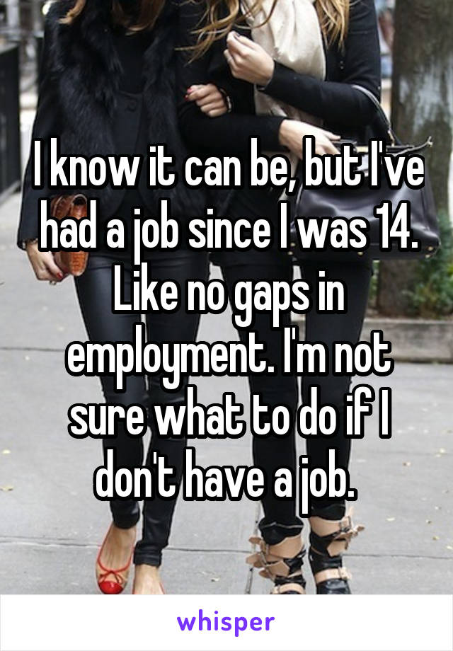 I know it can be, but I've had a job since I was 14. Like no gaps in employment. I'm not sure what to do if I don't have a job. 