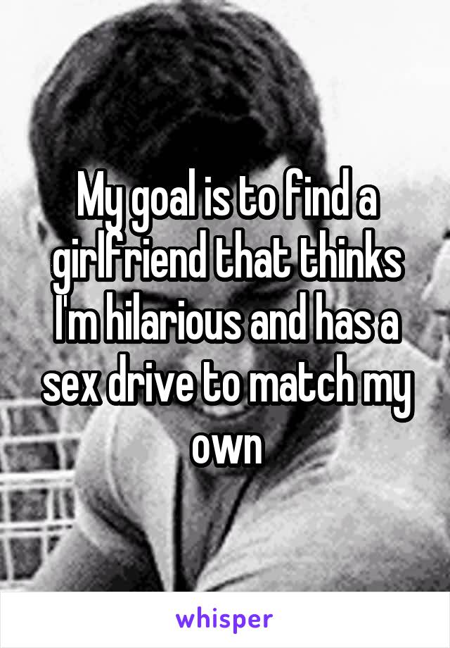 My goal is to find a girlfriend that thinks I'm hilarious and has a sex drive to match my own