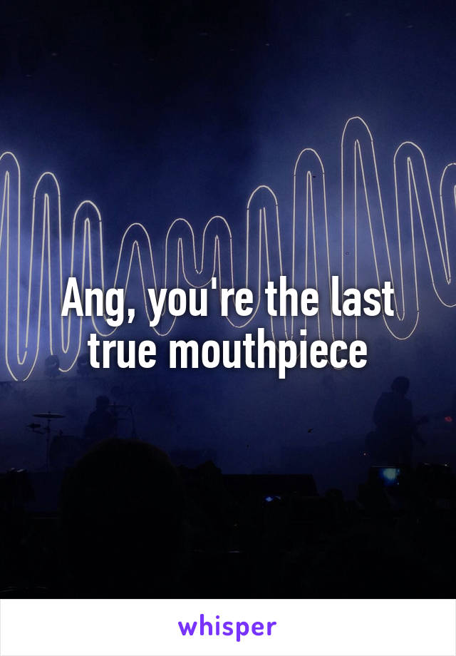 Ang, you're the last true mouthpiece