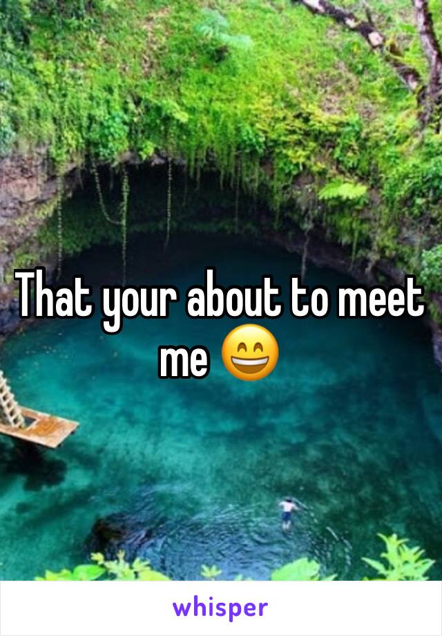 That your about to meet me 😄