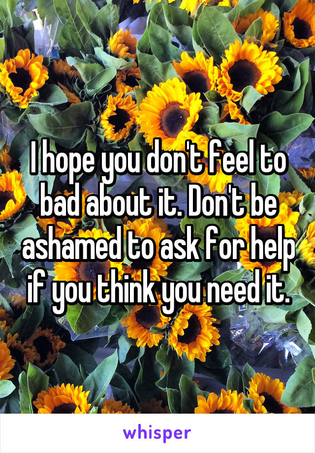 I hope you don't feel to bad about it. Don't be ashamed to ask for help if you think you need it.