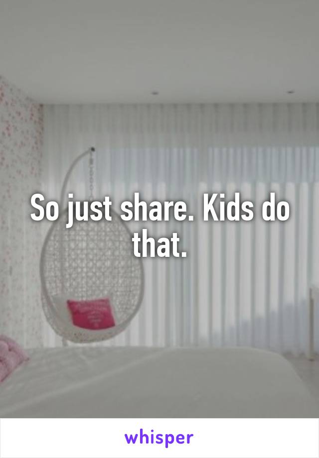 So just share. Kids do that.