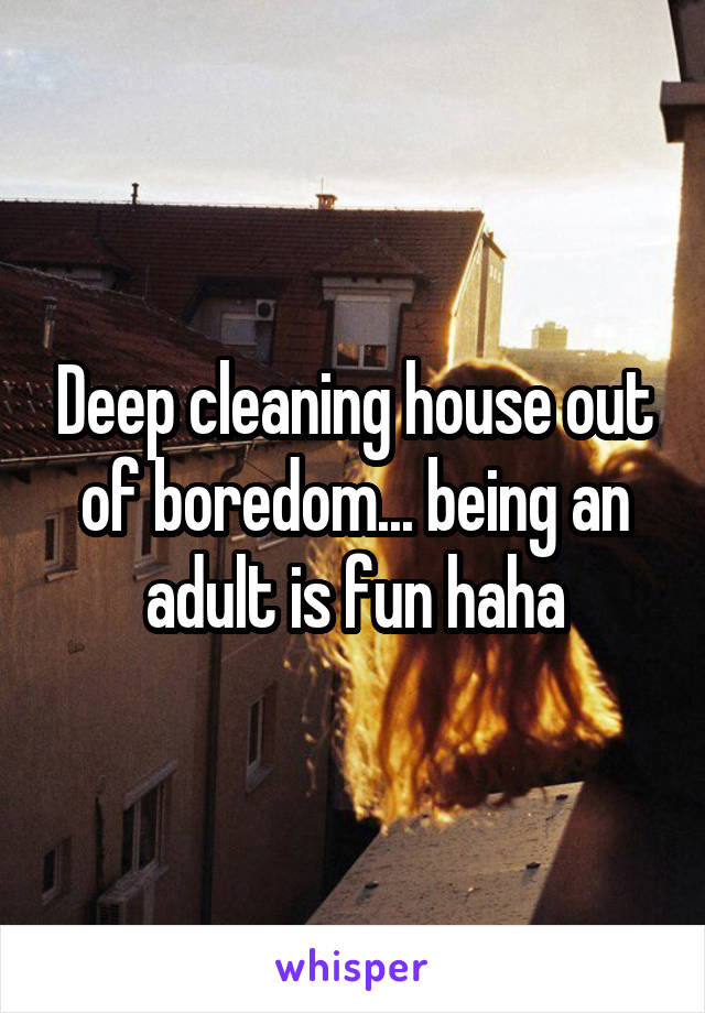 Deep cleaning house out of boredom... being an adult is fun haha