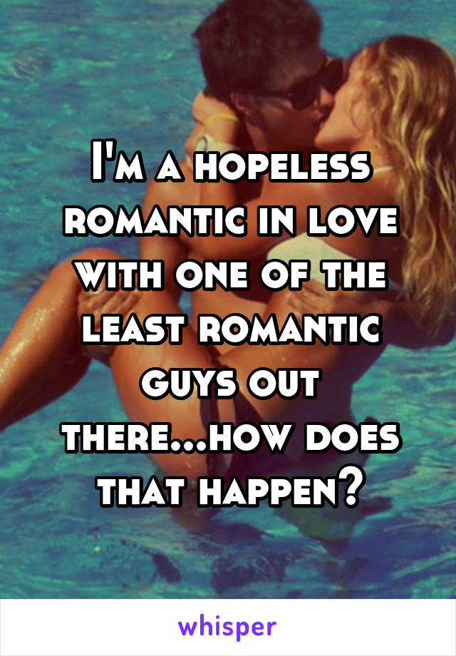 I'm a hopeless romantic in love with one of the least romantic guys out there...how does that happen?