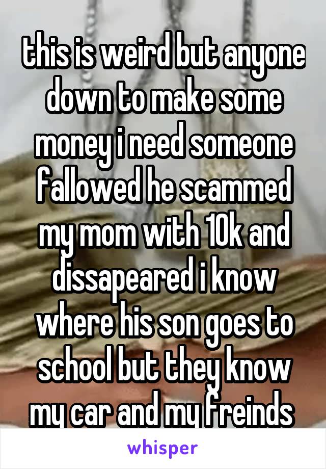 this is weird but anyone down to make some money i need someone fallowed he scammed my mom with 10k and dissapeared i know where his son goes to school but they know my car and my freinds 