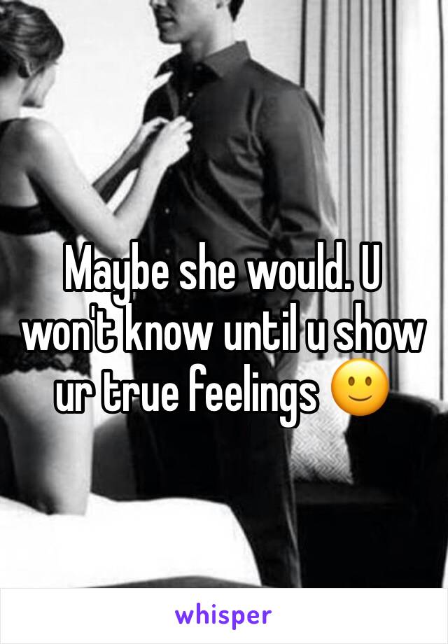 Maybe she would. U won't know until u show ur true feelings 🙂
