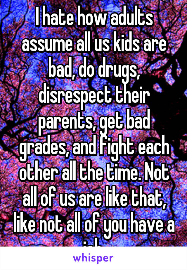 I hate how adults assume all us kids are bad, do drugs, disrespect their parents, get bad grades, and fight each other all the time. Not all of us are like that, like not all of you have a job.