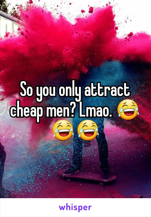 So you only attract cheap men? Lmao. 😂😂😂