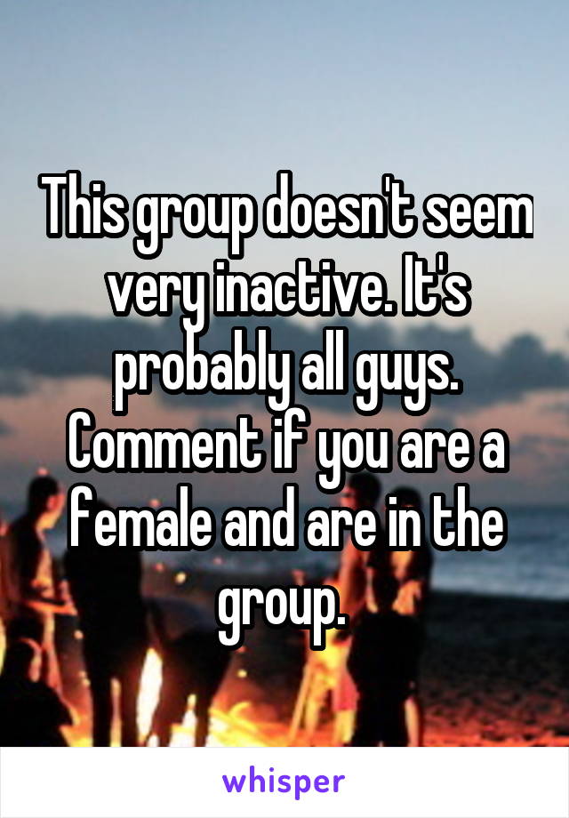 This group doesn't seem very inactive. It's probably all guys. Comment if you are a female and are in the group. 