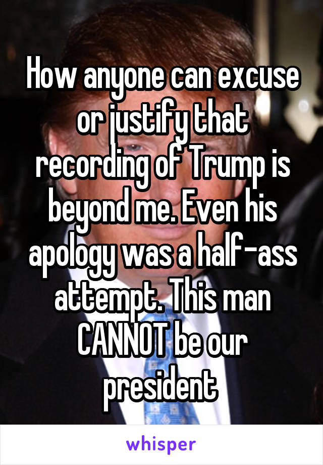 How anyone can excuse or justify that recording of Trump is beyond me. Even his apology was a half-ass attempt. This man CANNOT be our president 