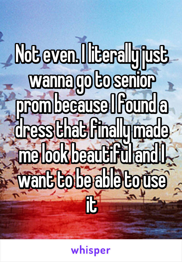 Not even. I literally just wanna go to senior prom because I found a dress that finally made me look beautiful and I want to be able to use it